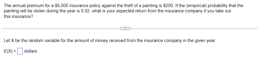 The annual premium for a $5,000 insurance policy against the theft of a painting is $200. If the (empirical) probability that the
painting will be stolen during the year is 0.02, what is your expected return from the insurance company if you take out
this insurance?
Let X be the random variable for the amount of money received from the insurance company in the given year.
E(X)= dollars