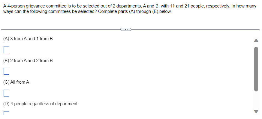 A 4-person grievance committee is to be selected out of 2 departments, A and B, with 11 and 21 people, respectively. In how many
ways can the following committees be selected? Complete parts (A) through (E) below.
(A) 3 from A and 1 from B
(B) 2 from A and 2 from B
(C) All from A
(D) 4 people regardless of department