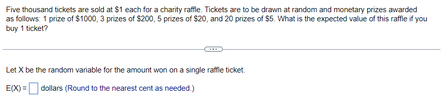 Five thousand tickets are sold at $1 each for a charity raffle. Tickets are to be drawn at random and monetary prizes awarded
as follows: 1 prize of $1000, 3 prizes of $200, 5 prizes of $20, and 20 prizes of $5. What is the expected value of this raffle if you
buy 1 ticket?
Let X be the random variable for the amount won on a single raffle ticket.
E(X)= dollars (Round to the nearest cent as needed.)