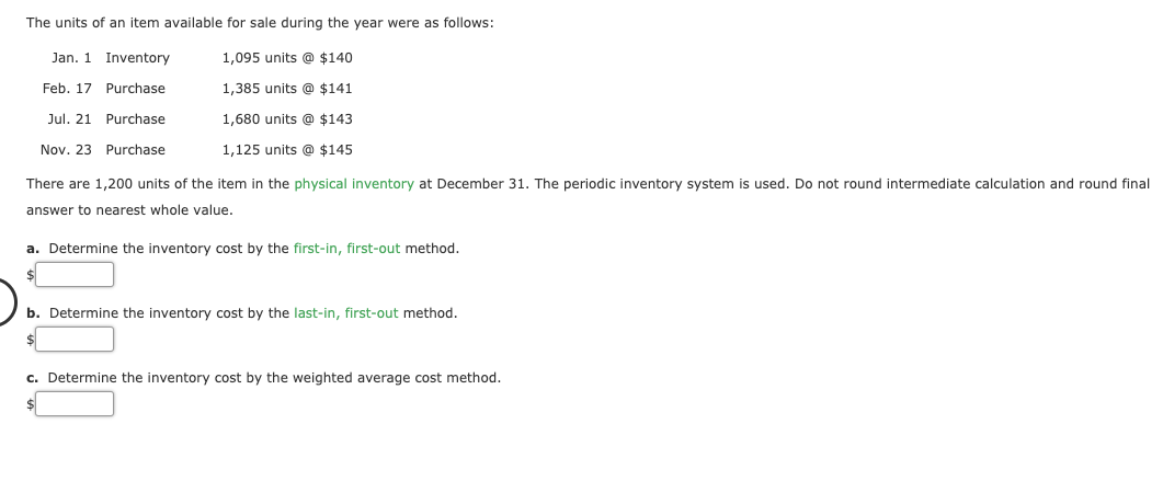 The units of an item available for sale during the year were as follows:
Jan. 1 Inventory
1,095 units @ $140
Feb. 17 Purchase
1,385 units @ $141
Jul. 21 Purchase
1,680 units @ $143
Nov. 23 Purchase
1,125 units @ $145
There are 1,200 units of the item in the physical inventory at December 31. The periodic inventory system is used. Do not round intermediate calculation and round final
answer to nearest whole value.
a. Determine the inventory cost by the first-in, first-out method.
b. Determine the inventory cost by the last-in, first-out method.
c. Determine the inventory cost by the weighted average cost method.
