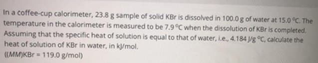 In a coffee-cup calorimeter, 23.8 g sample of solid KBr is dissolved in 100.0 g of water at 15.0 °C. The
temperature in the calorimeter is measured to be 7.9 °C when the dissolution of KBr is completed.
Assuming that the specific heat of solution is equal to that of water, i.e., 4.184 J/g °C, calculate the
heat of solution of KBr in water, in k/mol.
((MM)KBr = 119.0 g/mol)
!3!
