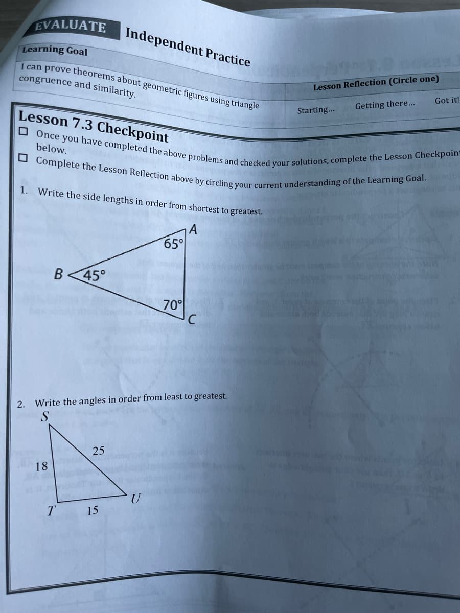 EVALUATE
Independent Practice
Learning Goal
398.80022
I can prove theorems about geometric figures using triangle
congruence and similarity.
Lesson Reflection (Circle one)
Got it!
Getting there...
Starting...
Lesson 7.3 Checkpoint
below.
Once you have completed the above problems and checked your solutions, complete the Lesson Checkpoin=
Complete the Lesson Reflection above by circling your current understanding of the Learning Goal.or
1. Write the side lengths in order from shortest to greatest.
A
65°
B 45°
70°
2. Write the angles in order from least to greatest.
S
25
18
BA
21 11
T
15
U
bor