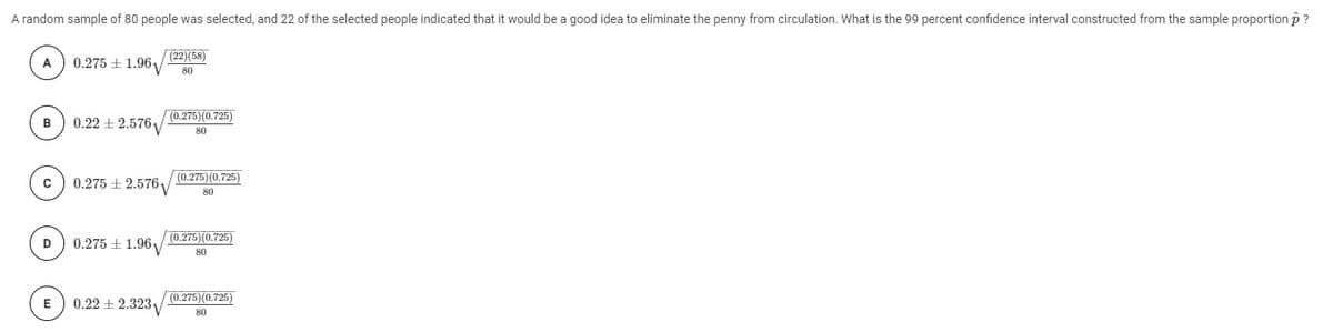 A random sample of 80 people was selected, and 22 of the selected people indicated that it would be a good idea to eliminate the penny from circulation. What is the 99 percent confidence interval constructed from the sample proportionp ?
Г(22)(58)
A
0.275 + 1.96,
80
0.22 ± 2.576
(0.275)(0.725)
80
(0.275) (0.725)
0.275 + 2.5761v
80
0.275 + 1.96y
(0.275)(0.725)
D
80
0.22 + 2.323
(0.275)(0.725)
E
80
