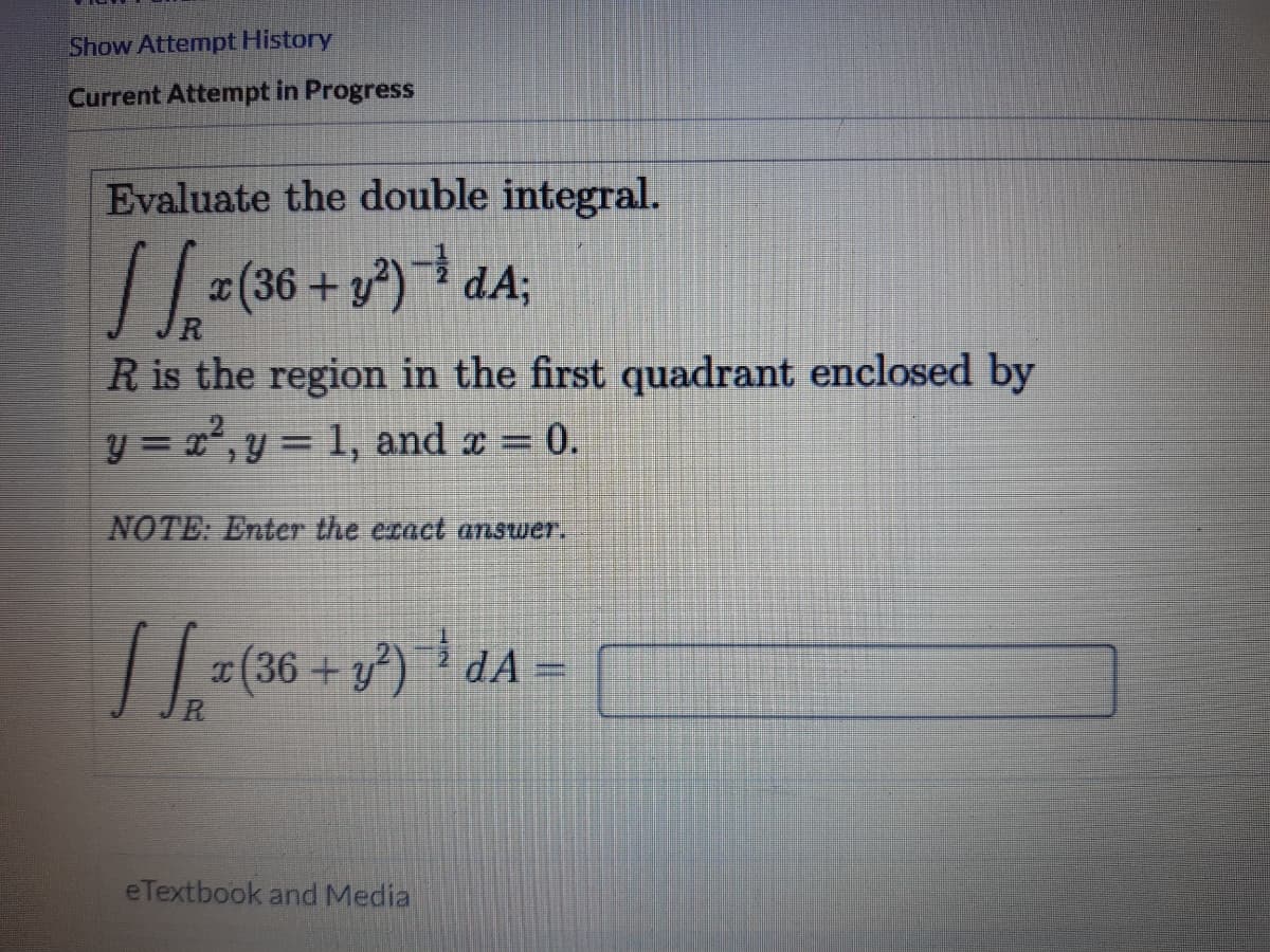 Show Attempt History
Current Attempt in Progress
Evaluate the double integral.
-(36 + y) dA;
R is the region in the first quadrant enclosed by
y = r,y = 1, and x = 0.
%3D
NOTE: Enter the eract answer.
| | (36 + y) dA
R.
eTextbook and Media
