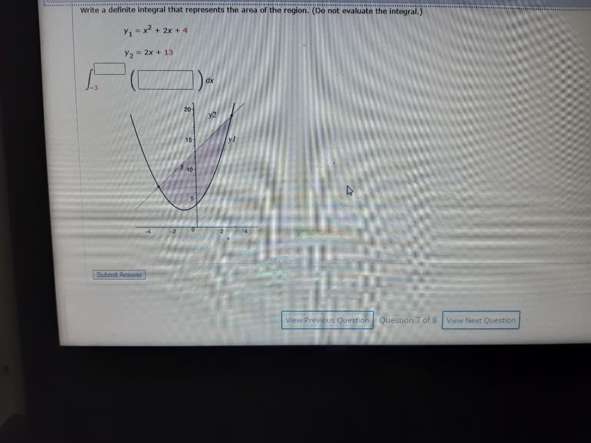 .***********:*******
Write a definite integral that represents the area of the region. (Do not evaluate the integral.)
Y =x2 + 2x + 4
Y2 = 2x + 13
dx
20-
15-
yl
10
5-
Submit Answer
View Previous Question
Question 7 of 8 View Next Question
