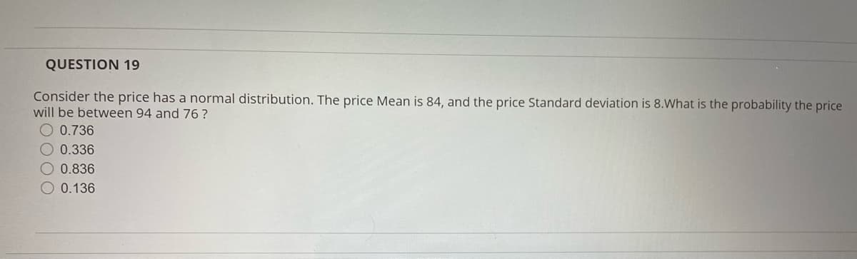 QUESTION 19
Consider the price has a normal distribution. The price Mean is 84, and the price Standard deviation is 8.What is the probability the price
will be between 94 and 76?
O 0.736
O 0.336
O 0.836
O 0.136
