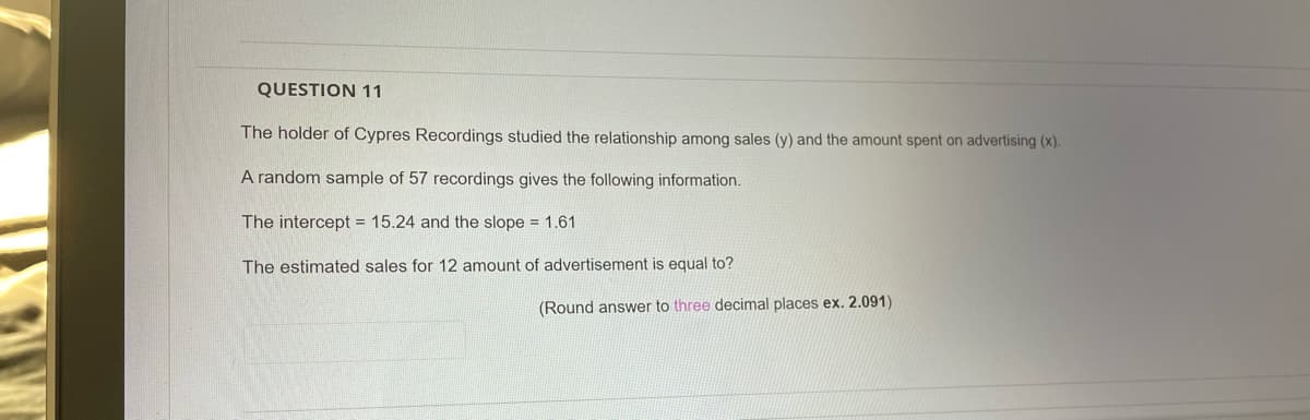 QUESTION 11
The holder of Cypres Recordings studied the relationship among sales (y) and the amount spent
advertising (x).
A random sample of 57 recordings gives the following information.
The intercept = 15.24 and the slope = 1.61
The estimated sales for 12 amount of advertisement is equal to?
(Round answer to three decimal places ex. 2.091)
