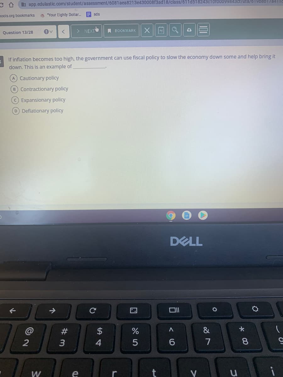b app.edulastic.com/student/assessment/6081aea8213e430008f3ad18/class/611d518243c10f00099843cl/uta/619B8B I7841|
mools.org bookmarks
e "Your Eighty Dollar.
E sds
NEXT
A BOOKMARK
Question 13/28
If inflation becomes too high, the government can use fiscal policy to slow the economy down some and help bring it
down. This is an example of
A Cautionary policy
B Contractionary policy
Expansionary policy
D Deflationary policy
DELL
@
23
2$
&
2
3
7
8.
W
e
个
