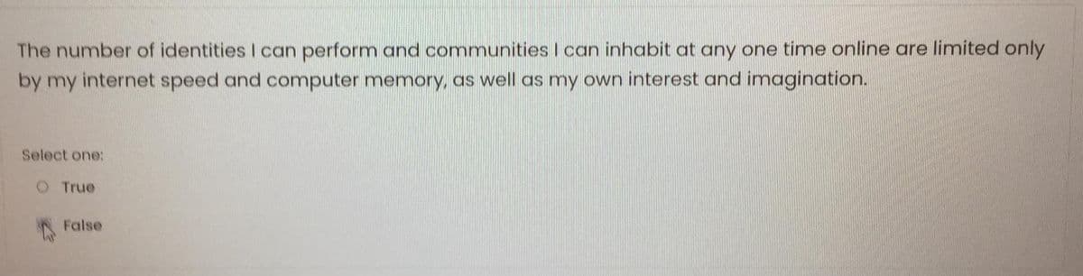 The number of identities I can perform and communities I can inhabit at any one time online are limited only
by my internet speed and computer memory, as well as my own interest and imagination.
Select one:
O True
False
