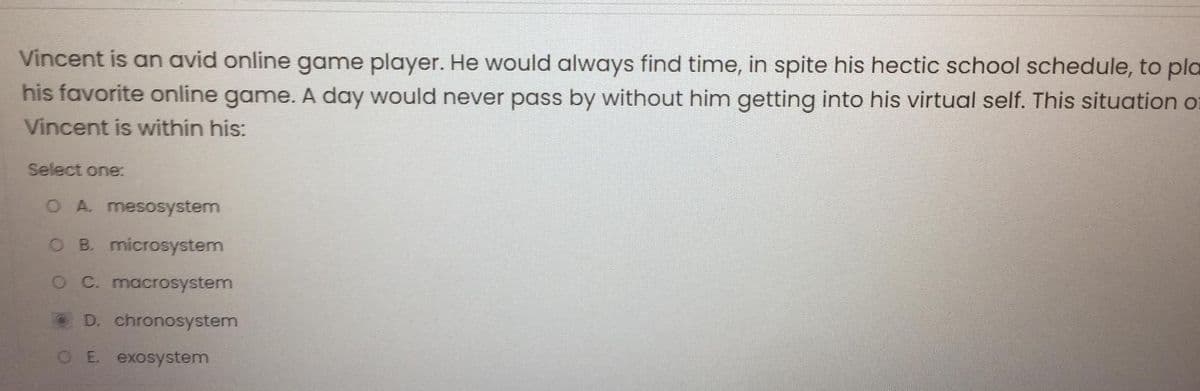 Vincent is an avid online game player. He would always find time, in spite his hectic school schedule, to pla
his favorite online game. A day would never pass by without him getting into his virtual self. This situation or
Vincent is within his:
Select one:
O A. mesosystem
O B. microsystem
O C. macrosystem
D. chronosystem
OE. exosystem

