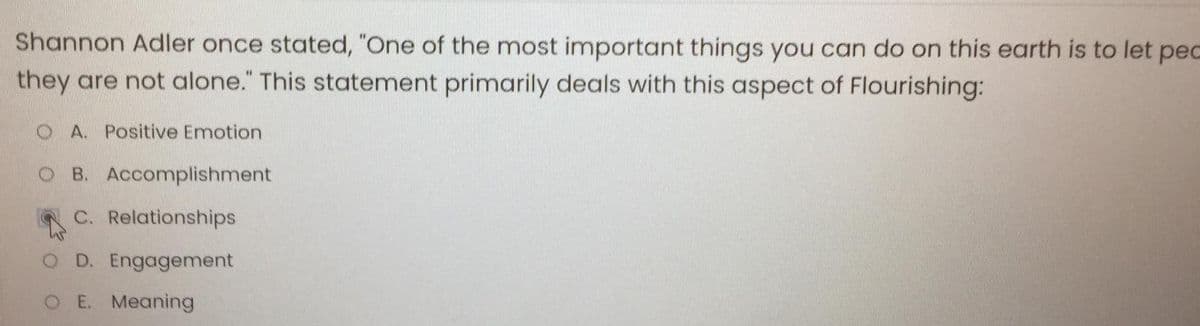 Shannon Adler once stated, "One of the most important things you can do on this earth is to let pec
they are not alone." This statement primarily deals with this aspect of Flourishing:
OA. Positive Emotion
B. Accomplishment
C. Relationships
O D. Engagement
O E. Meaning
