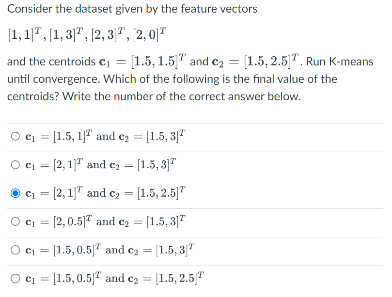 Consider the dataset given by the feature vectors
[1,1],[1, 3]T, [2, 3], [2, 0]T
and the centroids C₁ = [1.5, 1.5] and C₂ = [1.5, 2.5]¹. Run K-means
until convergence. Which of the following is the final value of the
centroids? Write the number of the correct answer below.
C₁ = [1.5, 1]
O C1
O c₁ = [2, 1]
and c₂ = [1.5, 3]T
and c₂ = [1.5, 3]T
C₁ = [2, 1]
C₁ = [2, 0.5]
O c₁ = [1.5, 0.5]
O C₁ = [1.5, 0.5]
and c₂ = [1.5, 2.5]
and c₂ = [1.5, 3]T
and c₂
[1.5, 3]T
and c₂
=
=
[1.5, 2.5]T