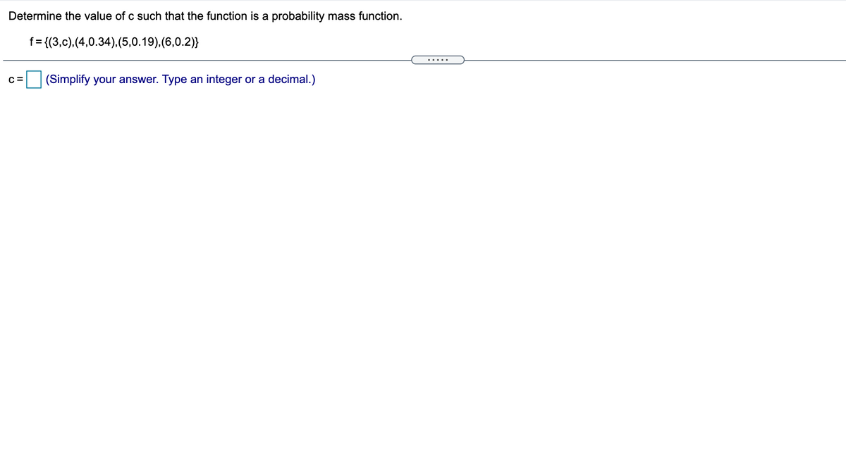 Determine the value of c such that the function is a probability mass function.
f= {(3,c),(4,0.34),(5,0.19),(6,0.2)}
.....
C =
(Simplify your answer. Type an integer or a decimal.)
