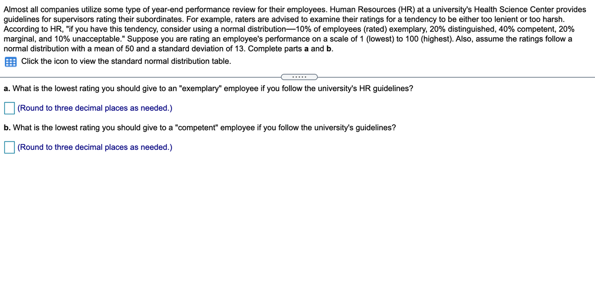 Almost all companies utilize some type of year-end performance review for their employees. Human Resources (HR) at a university's Health Science Center provides
guidelines for supervisors rating their subordinates. For example, raters are advised to examine their ratings for a tendency to be either too lenient or too harsh.
According to HR, "if you have this tendency, consider using a normal distribution-10% of employees (rated) exemplary, 20% distinguished, 40% competent, 20%
marginal, and 10% unacceptable." Suppose you are rating an employee's performance on a scale of 1 (lowest) to 100 (highest). Also, assume the ratings follow a
normal distribution with a mean of 50 and a standard deviation of 13. Complete parts a and b.
Click the icon to view the standard normal distribution table.
.....
a. What is the lowest rating you should give to an "exemplary" employee if you follow the university's HR guidelines?
(Round to three decimal places as needed.)
b. What is the lowest rating you should give to a "competent" employee if you follow the university's guidelines?
(Round to three decimal places as needed.)
