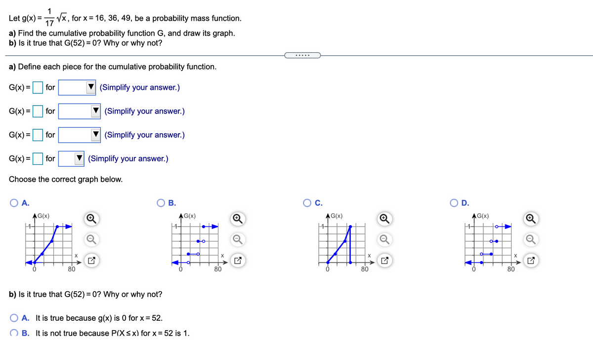 1
Let g(x) =
Vx, for x= 16, 36, 49, be a probability mass function.
17
a) Find the cumulative probability function G, and draw its graph.
b) Is it true that G(52) = 0? Why or why not?
%3D
a) Define each piece for the cumulative probability function.
G(x) =
for
(Simplify your answer.)
G(x) = for
(Simplify your answer.)
%3D
G(x) =
for
(Simplify your answer.)
%3D
G(x) =
for
(Simplify your answer.)
Choose the correct graph below.
O A.
В.
OC.
OD.
AG(x)
AG(x)
AG(x)
AG(x)
X
X
80
80
80
80
b) Is it true that G(52) = 0? Why or why not?
O A. It is true because g(x) is 0 for x = 52.
O B. It is not true because P(X<x) for x = 52 is 1.
