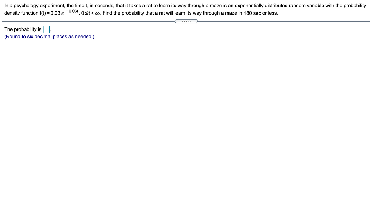 In a psychology experiment, the time t, in seconds, that it takes a rat to learn its way through a maze is an exponentially distributed random variable with the probability
density function f(t) = 0.03 e
- 0.03t
3t, 0 st<o. Find the probability that a rat will learn its way through a maze in 180 sec or less.
......
The probability is.
(Round to six decimal places as needed.)
