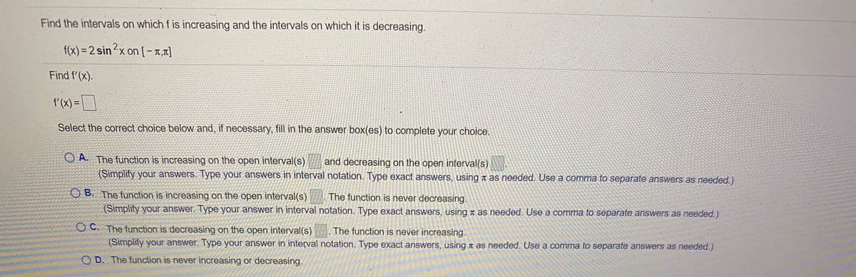 Find the intervals on which f is increasing and the intervals on which it is decreasing.
f(x) = 2 sin²x on [-1,1]
1?x on [-,]
Find f'(x).
f'(x) =
%3D
Select the correct choice below and, if necessary, fill in the answer box(es) to complete your choice.
O A. The function is increasing on the open interval(s)
and decreasing on the open interval(s)
(Simplify your answers. Type your answers in interval notation. Type exact answers, using a as needed. Use a comma to separate answers as needed.)
O B. The function is increasing on the open interval(s)
The function is never decreasing.
(Simplify your answer. Type your answer in interval notation. Type exact answers, using t as needed. Use a comma to separate answers as needed.)
OC. The function is decreasing on the open interval(s) The function is never increasing.
(Simplify your answer. Type your answer in interval notation. Type exact answers, using n as needed. Use a comma to separate answers as needed.)
O D. The function is never increasing or decreasing.
