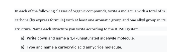 In each of the following classes of organic compounds, write a molecule with a total of 16
carbons (by express formula) with at least one aromatic group and one alkyl group in its
structure. Name each structure you write according to the IUPAC system.
a) Write down and name a 3,4-unsaturated aldehyde molecule.
b) Type and name a carboxylic acid anhydride molecule.
