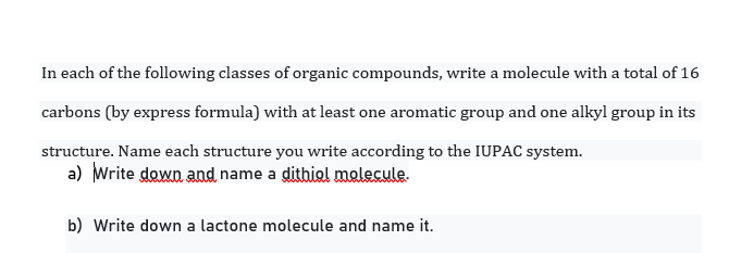 In each of the following classes of organic compounds, write a molecule with a total of 16
carbons (by express formula) with at least one aromatic group and one alkyl group in its
structure. Name each structure you write according to the IUPAC system.
a) Write down and name a dithiol molecule.
b) Write down a lactone molecule and name it.
