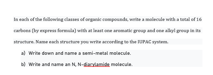 In each of the following classes of organic compounds, write a molecule with a total of 16
carbons (by express formula) with at least one aromatic group and one alkyl group in its
structure. Name each structure you write according to the IUPAC system.
a) Write down and name a semi-metal molecule.
b) Write and name an N, N-diarylamide, molecule.
