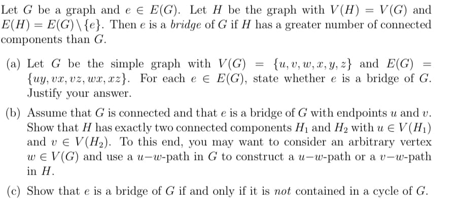 =
Let G be a graph and e E E(G). Let H be the graph with V(H) = = V(G) and
E(H) = E(G)\{e}. Then e is a bridge of G if H has a greater number of connected
components than G.
(a) Let G be the simple graph with V(G)
=
{u, v, w, x, y, z) and E(G)
z}
{uy, vx, vz, wx, xz}. For each e € E(G), state whether e is a bridge of G.
Justify your answer.
=
(b) Assume that G is connected and that e is a bridge of G with endpoints u and v.
Show that H has exactly two connected components H₁ and H₂ with u € V (H₁)
and v € V(H₂). To this end, you may want to consider an arbitrary vertex
wE V (G) and use a u-w-path in G to construct a u-w-path or a v-w-path
in H.
(c) Show that e is a bridge of G if and only if it is not contained in a cycle of G.