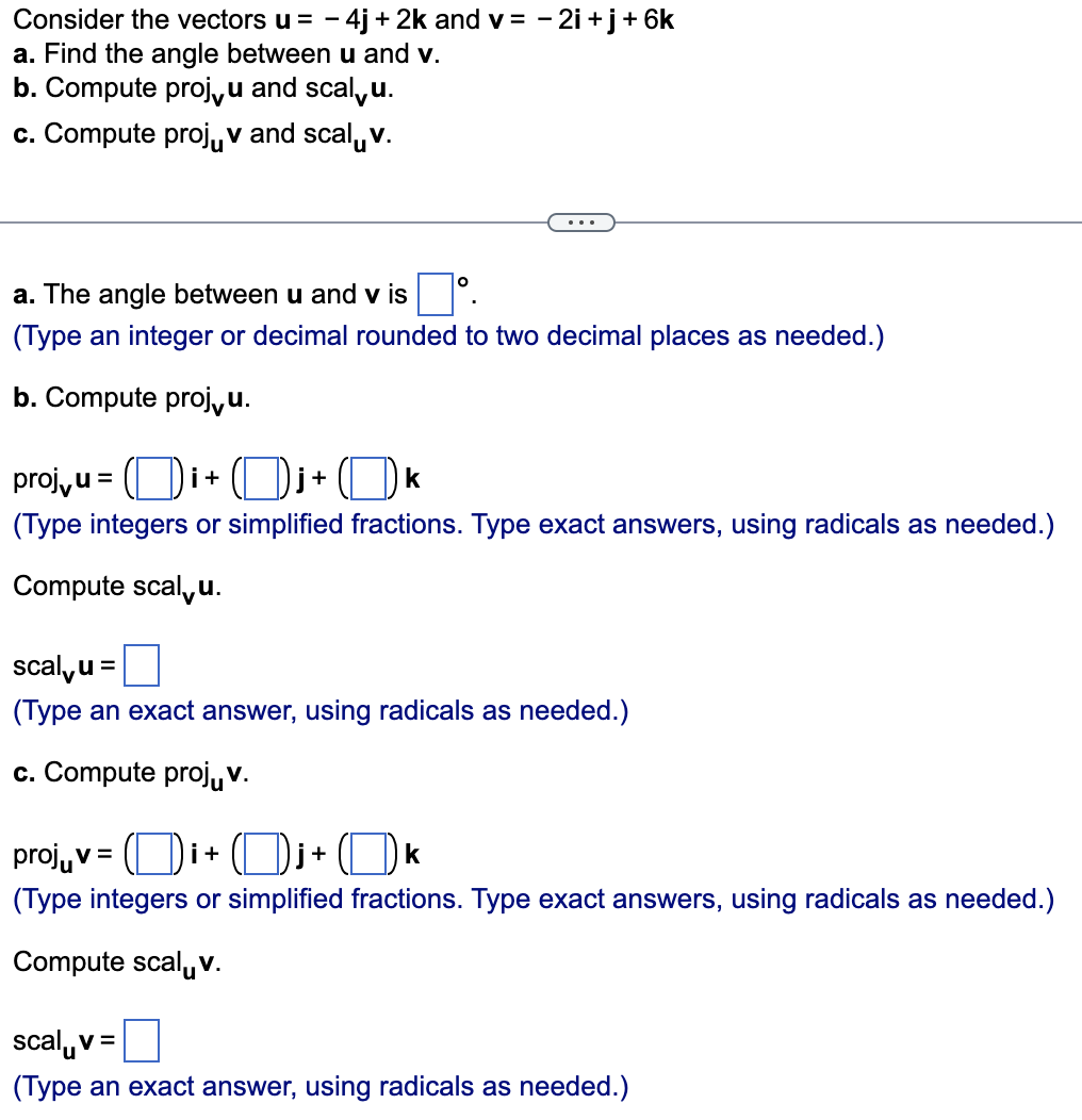 Consider the vectors u = - 4j+2k and v= -2i+j+ 6k
a. Find the angle between u and v.
b. Compute proj, u and scalu.
c. Compute projv and scalv.
a. The angle between u and v is
(Type an integer or decimal rounded to two decimal places as needed.)
b. Compute projvu.
proj,u=i+j+ k
(Type integers or simplified fractions. Type exact answers, using radicals as needed.)
Compute scalu.
scalu =
(Type an exact answer, using radicals as needed.)
c. Compute projuv.
projv=i+j+ k
(Type integers or simplified fractions. Type exact answers, using radicals as needed.)
Compute scalv.
scalv=
(Type an exact answer, using radicals as needed.)