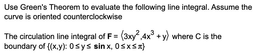 Use Green's Theorem to evaluate the following line integral. Assume the
curve is oriented counterclockwise
The circulation line integral of F = (3xy²,4x³ + y) where C is the
boundary of {(x,y): 0≤ y ≤ sinx, 0≤x≤ τ}