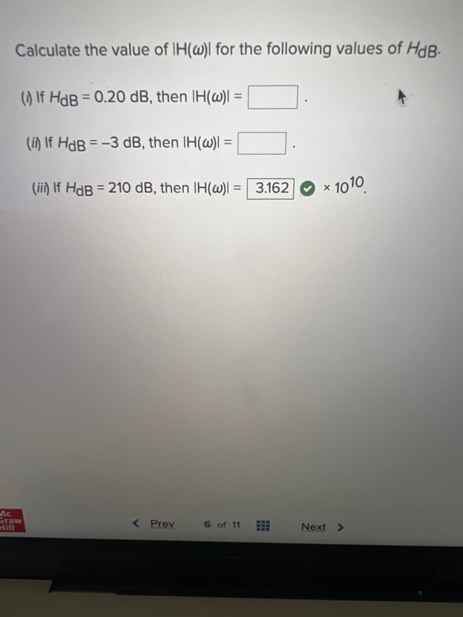 Calculate the value of IH(w) for the following values of HdB.
(1) If HdB = 0.20 dB, then IH(w) =
Mc
Graw
(i) If HdB = -3 dB, then IH(w)| =
(ii) If HdB = 210 dB, then IH(w)| = 3.162
< Prev
6 of 11
#
× 1010
Next >