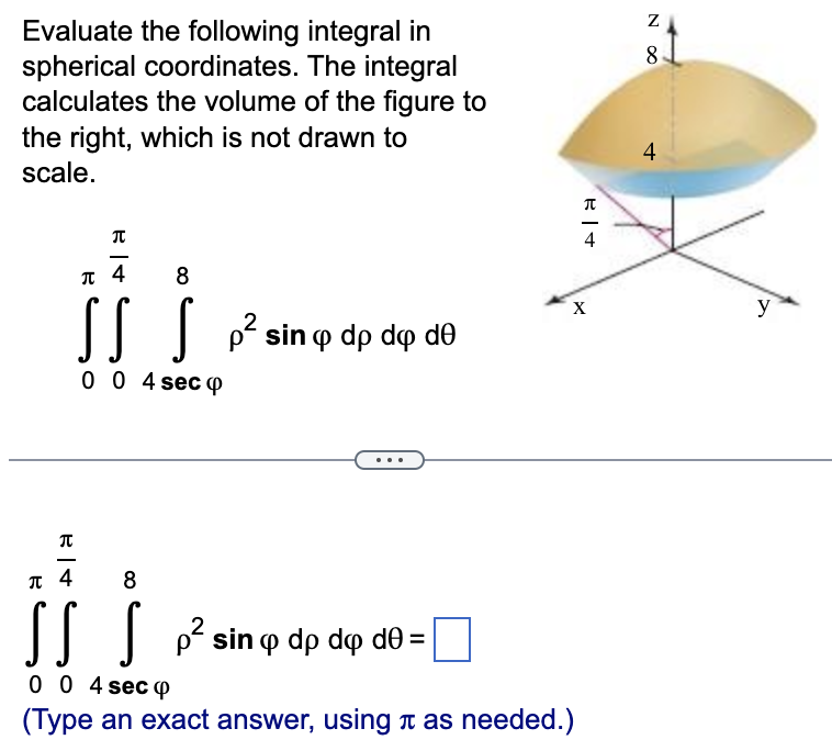 Evaluate the following integral in
spherical coordinates. The integral
calculates the volume of the figure to
the right, which is not drawn to
scale.
尺寸
π 4
8
SS S p² sin
p² sin dp do de
0 0 4 seco
π
π 4
8
SS S
0 0 4 sec 4
(Type an exact answer, using it as needed.)
p² sin
sin o dp do de=
2
R|+
4
X
N ∞
8
4
y