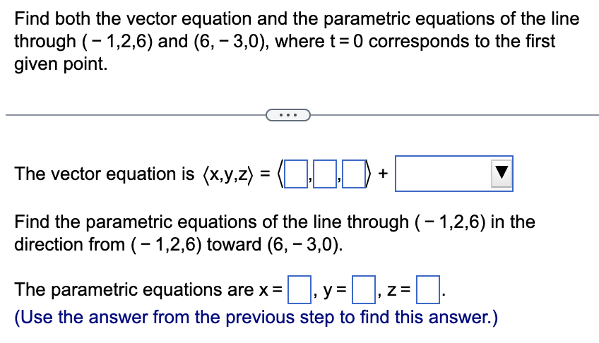 Find both the vector equation and the parametric equations of the line
through (-1,2,6) and (6, – 3,0), where t = 0 corresponds to the first
given point.
The vector equation is (x,y,z)
=
+
Find the parametric equations of the line through (-1,2,6) in the
direction from (-1,2,6) toward (6, -3,0).
y=
The parametric equations are x =
= ₁ z =
(Use the answer from the previous step to find this answer.)