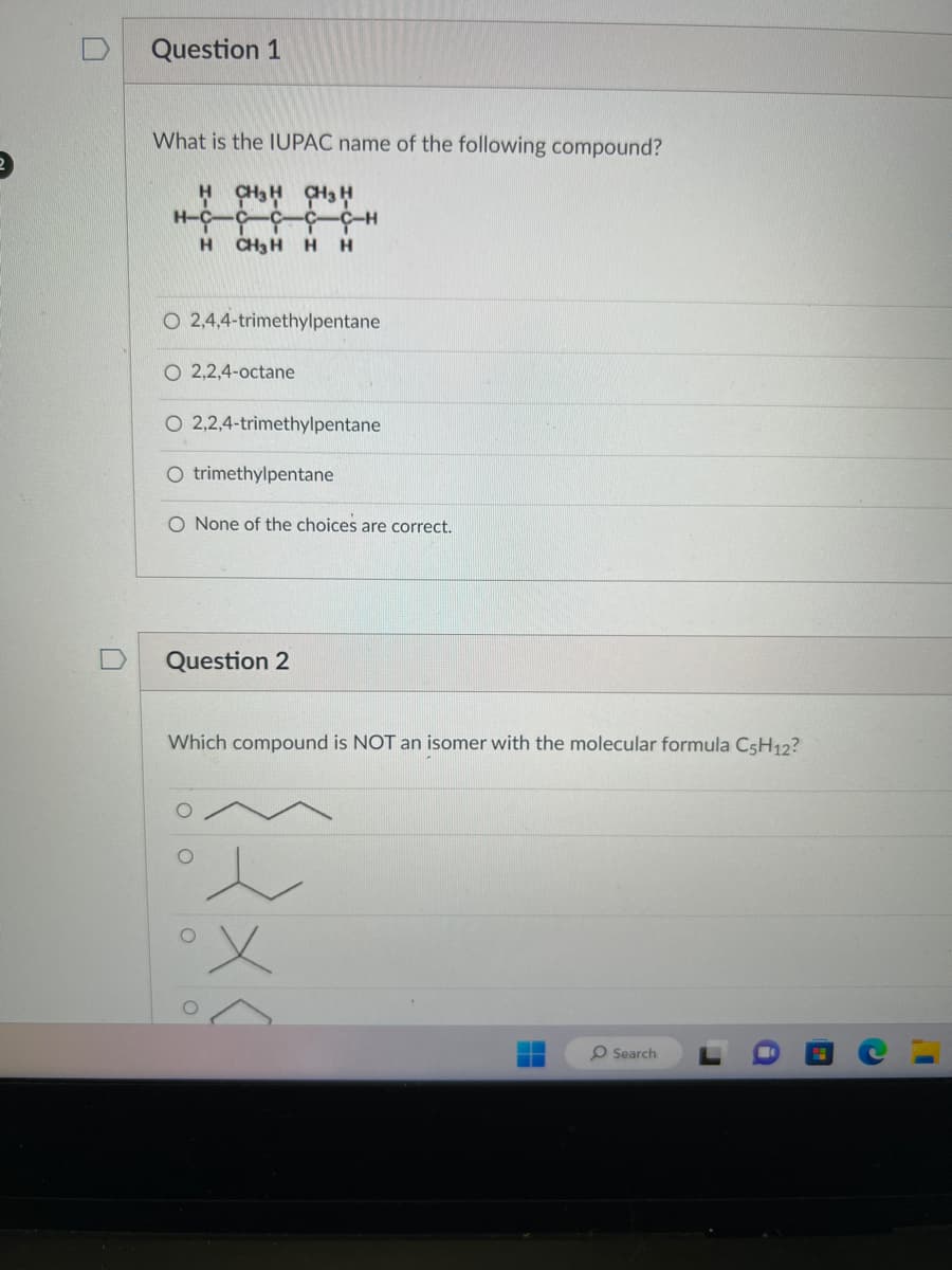 Question 1
What is the IUPAC name of the following compound?
H CH3 CH3
HCCCC CH
H CH3 H H H
O 2,4,4-trimethylpentane
O 2,2,4-octane
O 2,2,4-trimethylpentane
trimethylpentane
O None of the choices are correct.
Question 2
Which compound is NOT an isomer with the molecular formula C5H12?
ο ο ο ο
{2x<
O Search