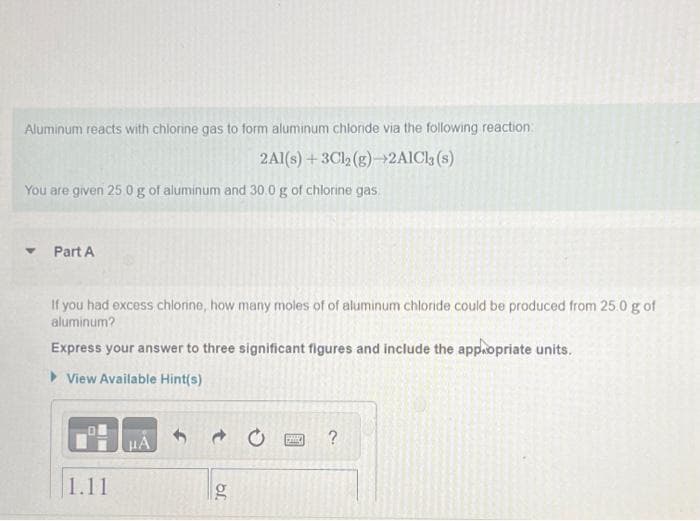 Aluminum reacts with chlorine gas to form aluminum chloride via the following reaction:
2Al(s) + 3Cl2 (g)→2AlCl3 (s)
You are given 25.0 g of aluminum and 30.0 g of chlorine gas
Part A
If you had excess chlorine, how many moles of of aluminum chloride could be produced from 25.0 g of
aluminum?
Express your answer to three significant figures and include the appropriate units.
View Available Hint(s)
1.11
μA
→
g
JQ
PALL
?