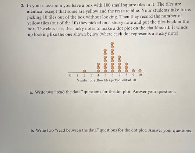 2. In your classroom you have a box with 100 small square tiles in it. The tiles are
identical except that some are yellow and the rest are blue. Your students take turns
picking 10 tiles out of the box without looking. Then they record the number of
yellow tiles (out of the 10) they picked on a sticky note and put the tiles back in the
box. The class uses the sticky notes to make a dot plot on the chalkboard. It winds
up looking like the one shown below (where each dot represents a sticky note).
0
+ boo
pooooo0
abooooo000
boooo
boo
O O
9 10
O
12 3
7
8
Number of yellow tiles picked, out of 10
a. Write two "read the data" questions for the dot plot. Answer your questions.
b. Write two "read between the data" questions for the dot plot. Answer your questions.