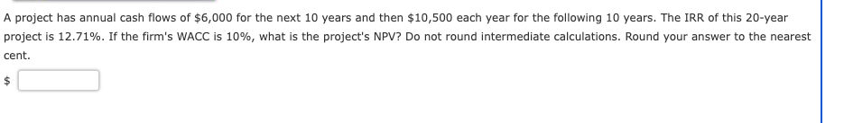 A project has annual cash flows of $6,000 for the next 10 years and then $10,500 each year for the following 10 years. The IRR of this 20-year
project is 12.71%. If the firm's WACC is 10%, what is the project's NPV? Do not round intermediate calculations. Round your answer to the nearest
cent.
$
