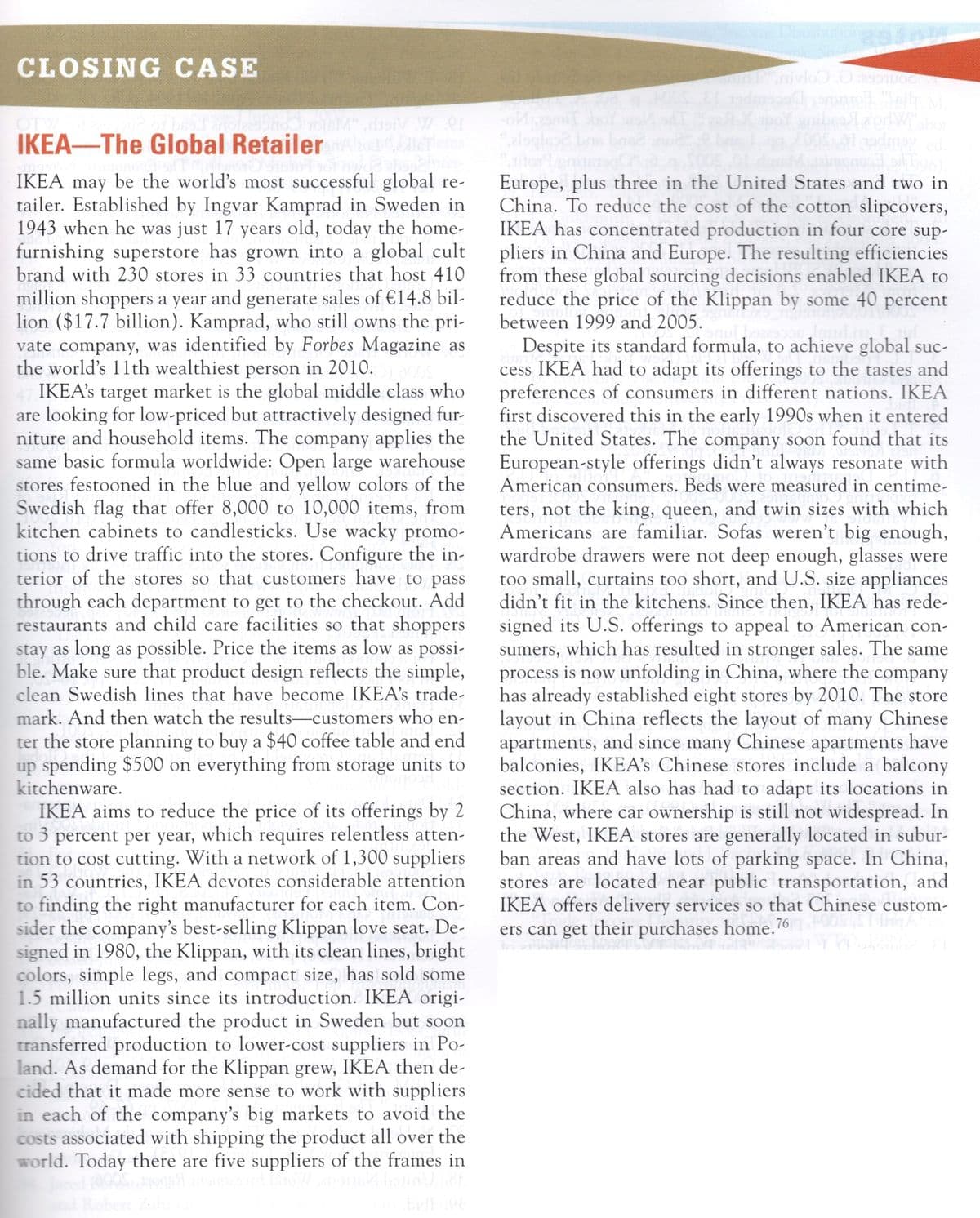 CLOSING CASE
smil
alog
M disiV W. er
OTW
IKEA-The Global Retailer
bas
IKEA may be the world's most successful global re-
tailer. Established by Ingvar Kamprad in Sweden in
1943 when he was just 17 years old, today the home-
furnishing superstore has grown into a global cult
brand with 230 stores in 33 countries that host 410
Europe, plus three in the United States and two in
China. To reduce the cost of the cotton slipcovers,
IKEA has concentrated production in four core sup-
pliers in China and Europe. The resulting efficiencies
from these global sourcing decisions enabled IKEA to
reduce the price of the Klippan by some 40 percent
million shoppers a year and generate sales of €14.8 bil-
lion ($17.7 billion). Kamprad, who still owns the pri-
vate company, was identified by Forbes Magazine as
the world's 11th wealthiest person in 2010.
IKEA's target market is the global middle class who
are looking for low-priced but attractively designed fur-
niture and household items. The company applies the
same basic formula worldwide: Open large warehouse
stores festooned in the blue and yellow colors of the
Swedish flag that offer 8,000 to 10,000 items, from
kitchen cabinets to candlesticks. Use wacky promo-
tions to drive traffic into the stores. Configure the in-
terior of the stores so that customers have to pass
through each department to get to the checkout. Add
restaurants and child care facilities so that shoppers
stay as long as possible. Price the items as low as possi-
ble. Make sure that product design reflects the simple,
clean Swedish lines that have become IKEA's trade-
mark. And then watch the results-customers who en-
between 1999 and 2005.
Despite its standard formula, to achieve global suc-
cess IKEA had to adapt its offerings to the tastes and
preferences of consumers in different nations. IKEA
first discovered this in the early 1990s when it entered
the United States. The company soon found that its
European-style offerings didn't always resonate with
American consumers. Beds were measured in centime-
ters, not the king, queen, and twin sizes with which
Americans are familiar. Sofas weren't big enough,
wardrobe drawers were not deep enough, glasses were
too small, curtains too short, and U.S. size appliances
didn't fit in the kitchens. Since then, IKEA has rede-
signed its U.S. offerings to appeal to American con-
sumers, which has resulted in stronger sales. The same
process is now unfolding in China, where the company
has already established eight stores by 2010. The store
layout in China reflects the layout of many Chinese
apartments, and since many Chinese apartments have
balconies, IKEA's Chinese stores include a balcony
section. IKEA also has had to adapt its locations in
China, where car ownership is still not widespread. In
the West, IKEA stores are generally located in subur-
ban areas and have lots of parking space. In China,
stores are located near public transportation, and
IKEA offers delivery services so that Chinese custom-
ers can get their purchases home.76
ter the store planning to buy a $40 coffee table and end
up spending $500 on everything from storage units to
kitchenware.
IKEA aims to reduce the price of its offerings by 2
to 3 percent per year, which requires relentless atten-
tion to cost cutting. With a network of 1,300 suppliers
in 53 countries, IKEA devotes considerable attention
to finding the right manufacturer for each item. Con-
sider the company's best-selling Klippan love seat. De-
signed in 1980, the Klippan, with its clean lines, bright
colors, simple legs, and compact size, has sold some
1.5 million units since its introduction. IKEA origi-
nally manufactured the product in Sweden but soon
transferred production to lower-cost suppliers in Po-
land. As demand for the Klippan grew, IKEA then de-
cided that it made more sense to work with suppliers
in each of the company's big markets to avoid the
costs associated with shipping the product all over the
world. Today there are five suppliers of the frames in
ingA
