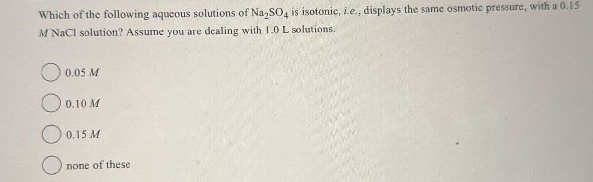 Which of the following aqueous solutions of Na2SO4 is isotonic, i.e., displays the same osmotic pressure, with a 0.15
M NaCl solution? Assume you are dealing with 1.0 L solutions.
0.05 M
0.10 M
0.15 M
none of these