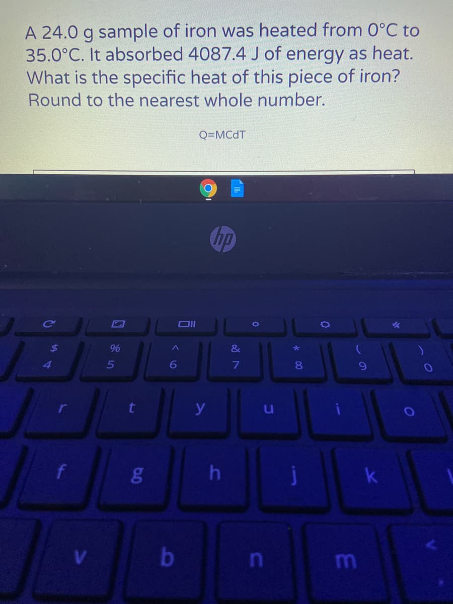 A 24.0 g sample of iron was heated from O°C to
35.0°C. It absorbed 4087.4 J of energy as heat.
What is the specific heat of this piece of iron?
Round to the nearest whole number.
Q=MCDT
Chp
%24
%
&
5
80
y
h
m
