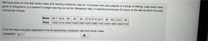 We have data on the lean body mass and resting metabolic rate for 12 women who are subjects in a study of dieting. Lean body mass,
given in kilograms, is a person's weight leaving out all fat. Metabolic rate, in calories burned per 24 hours, is the rate at which the body
consumes energy.
Mass 50.7 43.6 39 40 40 37.9 47.5 44.7 38 45.2 44.3 48
Rate 1320 1310 1040 1450 1090 1520 1580 1190 1200 1480 1290 1570
Find the least-squares regression line for predicting metabolic rate from body mass.
ANSWER: =
