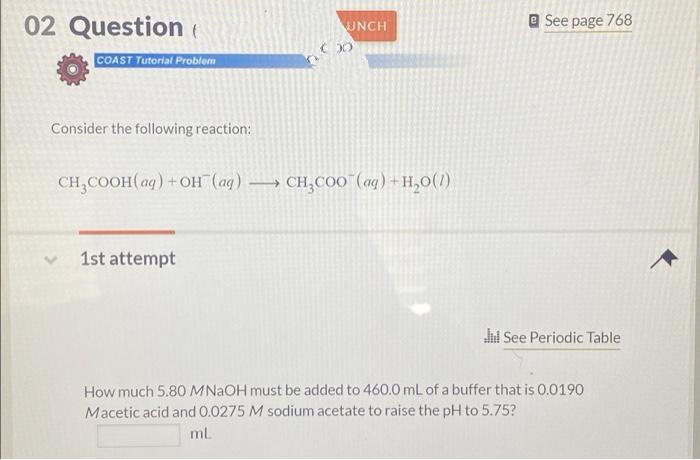 02 Question (
e See page 768
UNCH
COAST Tutorial Problem
Consider the following reaction:
CH,COOH(aq) +OH (ag) → CH,COO"(ag) +H,0(1)
1st attempt
l See Periodic Table
How much 5.80 MNAOH must be added to 460.0 mL of a buffer that is 0.0190
Macetic acid and 0.0275 M sodium acetate to raise the pH to 5.75?
ml
