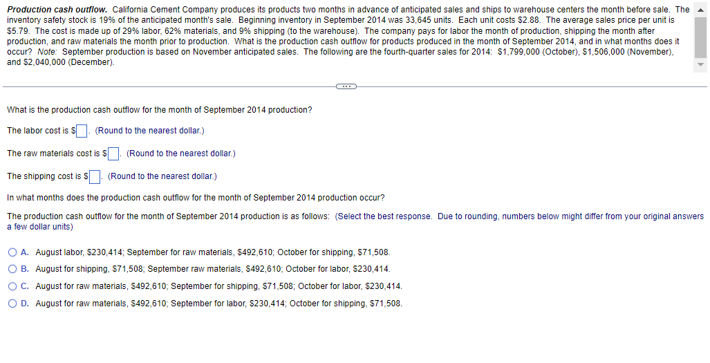 Production cash outflow. California Cement Company produces its products two months in advance of anticipated sales and ships to warehouse centers the month before sale. The
inventory safety stock is 19% of the anticipated month's sale. Beginning inventory in September 2014 was 33,645 units. Each unit costs $2.88. The average sales price per unit is
$5.79. The cost is made up of 29% labor, 62% materials, and 9% shipping (to the warehouse). The company pays for labor the month of production, shipping the month after
production, and raw materials the month prior to production. What is the production cash outflow for products produced in the month of September 2014, and in what months does it
occur? Note: September production is based on November anticipated sales. The following are the fourth-quarter sales for 2014: $1,799,000 (October), $1,506,000 (November),
and $2,040,000 (December).
What is the production cash outflow for the month of September 2014 production?
The labor cost is S. (Round to the nearest dollar.)
The raw materials cost is $. (Round to the nearest dollar.)
The shipping cost is $. (Round to the nearest dollar.)
In what months does the production cash outflow for the month of September 2014 production occur?
The production cash outflow for the month of September 2014 production is as follows: (Select the best response. Due to rounding, numbers below might differ from your original answers
a few dollar units)
O A. August labor, $230,414; September for raw materials, $492,610; October for shipping, $71,508.
O B. August for shipping, S71,508; September raw materials, $492,610; October for labor, $230,414.
OC. August for raw materials, $492,610; September for shipping, $71,508; October for labor, $230,414.
O D. August for raw materials, $492,610; September for labor, $230,414; October for shipping, $71,508.
