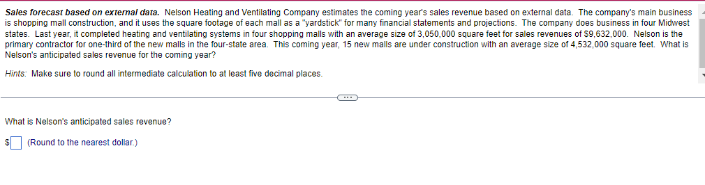 Sales forecast based on external data. Nelson Heating and Ventilating Company estimates the coming year's sales revenue based on external data. The company's main business
is shopping mall construction, and it uses the square footage
states. Last year, it completed heating and ventilating systems in four shopping malls with an average size of 3,050,000 square feet for sales revenues of $9,632,000. Nelson is the
primary contractor for one-third of the new malls in the four-state area. This coming year, 15 new malls are under construction with an average size of 4,532,000 square feet. What is
Nelson's anticipated sales revenue for the coming year?
each mall as a "yardstick" for many financial statements and projections. The company does business in four Midwest
Hints: Make sure to round all intermediate calculation to at least five decimal places.
What is Nelson's anticipated sales revenue?
$ (Round to the nearest dollar.)
