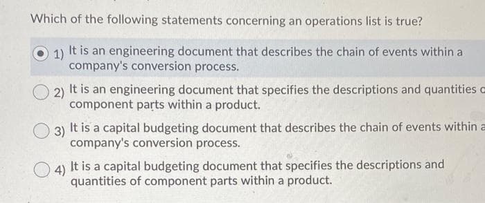 Which of the following statements concerning an operations list is true?
1) It is an engineering document that describes the chain of events within a
company's conversion process.
2)
It is an engineering document that specifies the descriptions and quantities o
component parts within a product.
3)
It is a capital budgeting document that describes the chain of events within a
company's conversion process.
4)
It is a capital budgeting document that specifies the descriptions and
quantities of component parts within a product.
