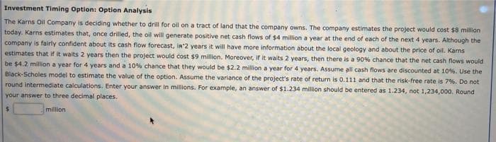 Investment Timing Option: Option Analysis
The Karns Oil Company is deciding whether to drill for oil on a tract of land that the company owns. The company estimates the project would cost $8 million
today. Karns estimates that, once drilled, the oil will generate positive net cash flows of $4 million a year at the end of each of the next 4 years. Although the
company is fairly confident about its cash flow forecast, in'2 years it will have more information about the local geology and about the price of oil. Karns
estimates that if it waits 2 years then the project would cost $9 million, Moreover, if it waits 2 years, then there is a 90% chance that the net cash flows would
be $4.2 million a year for 4 years and a 10% chance that they would be $2.2 million a year for 4 years. Assume all cash flows are discounted at 10%. Use the
Black-Scholes model to estimate the value of the option. Assume the variance of the project's rate of return is 0.111 and that the risk-free rate is 7%. Do not
round intermediate calculations. Enter your answer in millions. For example, an answer of $1.234 million should be entered as 1.234, not 1,234,000. Round
your answer to three decimal places.
million
