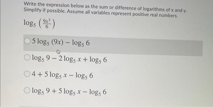 Write the expression below as the sum or difference of logarithms of x and y.
Simplify if possible. Assume all variables represent positive real numbers.
logs ()
05 logs (9x) – log, 6
.
-
O logs 9 - 2 log5 x + log, 6
04+5 logs x – logs 6
logs 9 +5 logs x- logs 6
