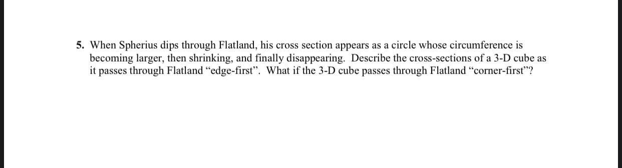 When Spherius dips through Flatland, his cross section appears as a circle whose circumference is
becoming larger, then shrinking, and finally disappearing. Describe the cross-sections of a 3-D cube as
it passes through Flatland "edge-first". What if the 3-D cube passes through Flatland "corner-first"?
