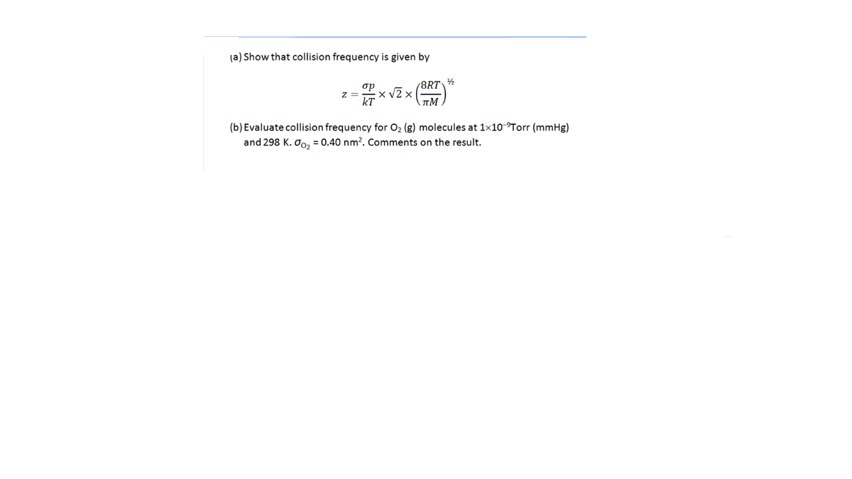 (a) Show that collision frequency is given by
op
(8RT\½
z =
x v2 x
kT
(b) Evaluate collision frequency for 02 (g) molecules at 1x10-°Torr (mmHg)
and 298 K. Oo, = 0.40 nm?. Comments on the result.
