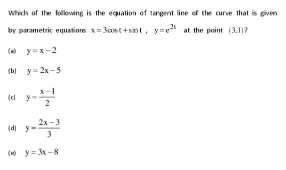 Which of the following is the equation of tangent line of the curve that is given
by parametric equations x= 3cost+sin t , y=e2t at the point (3,1)?
(a) y= x - 2
(b) у3 2х -5
x-1
(c)
2х-3
(d) y=
3
(e) y= 3x – 8
2.
||
