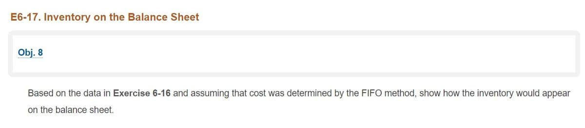 E6-17. Inventory on the Balance Sheet
Obj. 8
Based on the data in Exercise 6-16 and assuming that cost was determined by the FIFO method, show how the inventory would appear
on the balance sheet.
