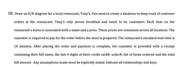 10. Draw an E/R diagram for a local restaurant, Tony's. You need to create a database to keep track of customer
orders at the restaurant. Tony's only serves breakfast and lunch to its customers. Each item on the
restaurant's menu is associated with a name and a price. These prices are consistent across all locations. The
customer is required to pay for the order before the meal is prepared. The restaurant's standard wait time is
10 minutes. After placing the order and payment is complete, the customer is provided with a receipt
containing their full name, the last 4 digits of their credit card#, order#, list of items ordered and the total
bill amount. Any assumptions made must be explicitly stated. Indicate all relationships and keys.
