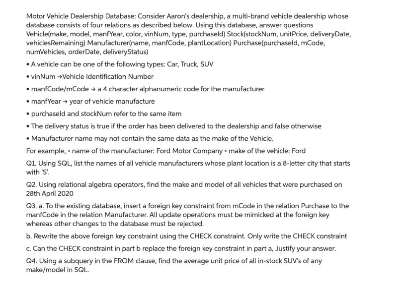 Motor Vehicle Dealership Database: Consider Aaron's dealership, a multi-brand vehicle dealership whose
database consists of four relations as described below. Using this database, answer questions
Vehicle(make, model, manfYear, color, vinNum, type, purchaseld) Stock(stockNum, unitPrice, deliveryDate,
vehiclesRemaining) Manufacturer(name, manfCode, plantLocation) Purchase(purchaseld, mCode,
numVehicles, orderDate, deliveryStatus)
• A vehicle can be one of the following types: Car, Truck, SUV
• vinNum →Vehicle Identification Number
• manfCode/mCode → a 4 character alphanumeric code for the manufacturer
• manfYear → year of vehicle manufacture
• purchaseld and stockNum refer to the same item
• The delivery status is true if the order has been delivered to the dealership and false otherwise
• Manufacturer name may not contain the same data as the make of the Vehicle.
For example, • name of the manufacturer: Ford Motor Company • make of the vehicle: Ford
Q1. Using SQL, list the names of all vehicle manufacturers whose plant location is a 8-letter city that starts
with 'S!
Q2. Using relational algebra operators, find the make and model of all vehicles that were purchased on
28th April 2020
Q3. a. To the existing database, insert a foreign key constraint from mCode in the relation Purchase to the
manfCode in the relation Manufacturer. All update operations must be mimicked at the foreign key
whereas other changes to the database must be rejected.
b. Rewrite the above foreign key constraint using the CHECK constraint. Only write the CHECK constraint
c. Can the CHECK constraint in part b replace the foreign key constraint in part a, Justify your answer.
Q4. Using a subquery in the FROM clause, find the average unit price of all in-stock SUV's of any
make/model in SQL.
